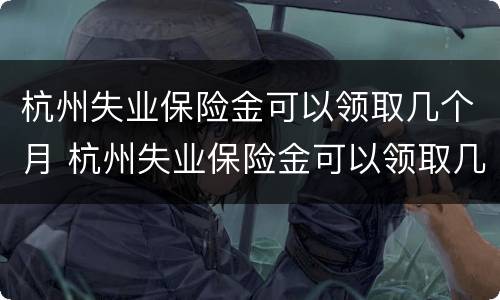 杭州失业保险金可以领取几个月 杭州失业保险金可以领取几个月吗