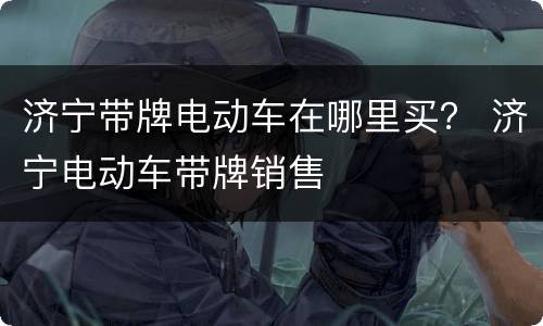 济宁带牌电动车在哪里买？ 济宁电动车带牌销售