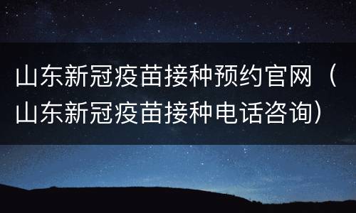 山东新冠疫苗接种预约官网（山东新冠疫苗接种电话咨询）