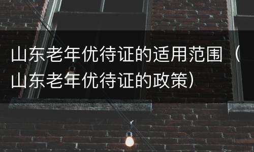 山东老年优待证的适用范围（山东老年优待证的政策）