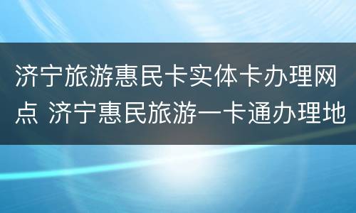 济宁旅游惠民卡实体卡办理网点 济宁惠民旅游一卡通办理地点
