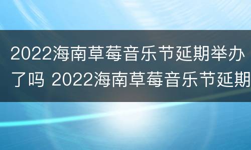 2022海南草莓音乐节延期举办了吗 2022海南草莓音乐节延期举办了吗现在