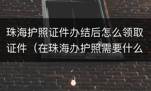 珠海护照证件办结后怎么领取证件（在珠海办护照需要什么证件）