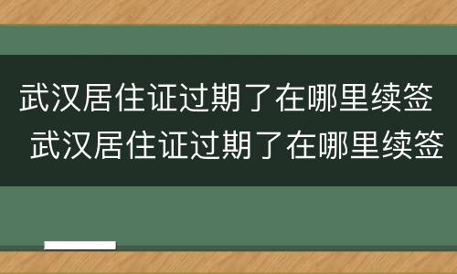 武汉居住证过期了在哪里续签 武汉居住证过期了在哪里续签办理