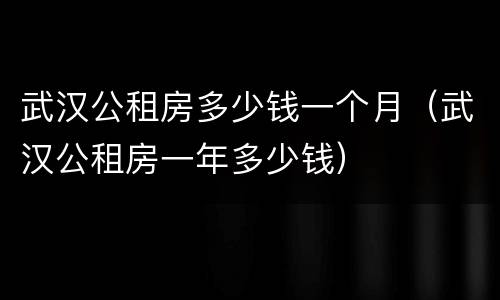 武汉公租房多少钱一个月（武汉公租房一年多少钱）