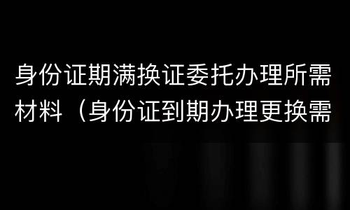 身份证期满换证委托办理所需材料（身份证到期办理更换需要什么材料）