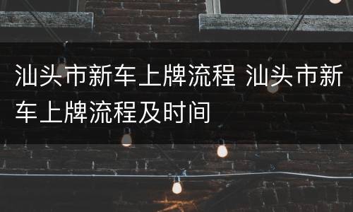 汕头市新车上牌流程 汕头市新车上牌流程及时间