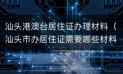 汕头港澳台居住证办理材料（汕头市办居住证需要哪些材料）