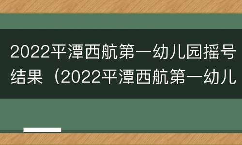 2022平潭西航第一幼儿园摇号结果（2022平潭西航第一幼儿园摇号结果查询）