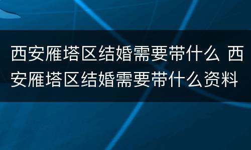西安雁塔区结婚需要带什么 西安雁塔区结婚需要带什么资料