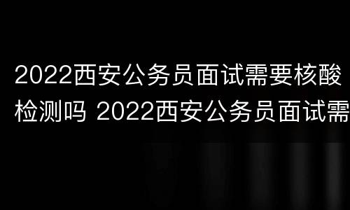 2022西安公务员面试需要核酸检测吗 2022西安公务员面试需要核酸检测吗知乎