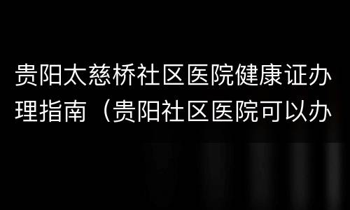 贵阳太慈桥社区医院健康证办理指南（贵阳社区医院可以办健康证吗）
