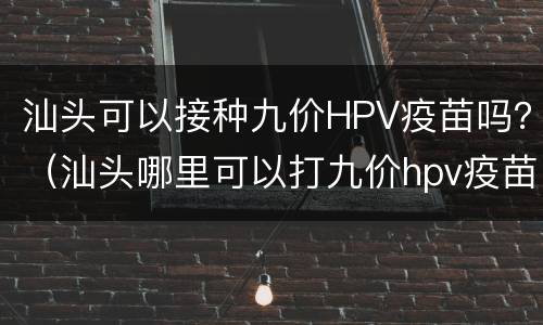 汕头可以接种九价HPV疫苗吗？（汕头哪里可以打九价hpv疫苗）