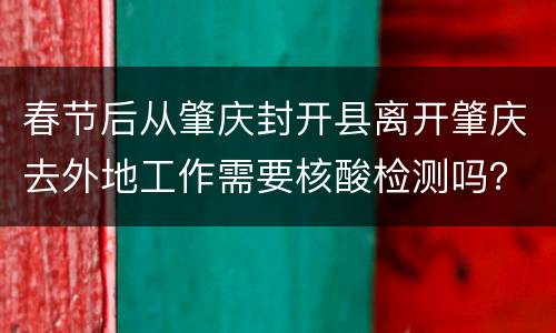春节后从肇庆封开县离开肇庆去外地工作需要核酸检测吗？