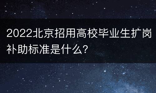 2022北京招用高校毕业生扩岗补助标准是什么？