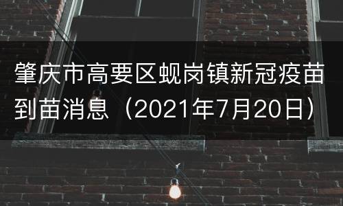 肇庆市高要区蚬岗镇新冠疫苗到苗消息（2021年7月20日）