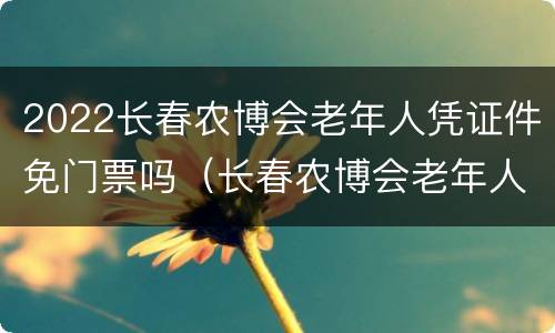 2022长春农博会老年人凭证件免门票吗（长春农博会老年人收不收门票）