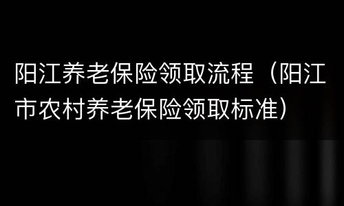 阳江养老保险领取流程（阳江市农村养老保险领取标准）