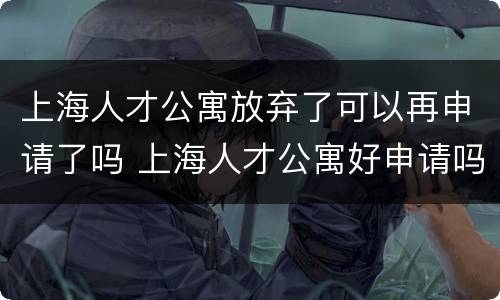 上海人才公寓放弃了可以再申请了吗 上海人才公寓好申请吗