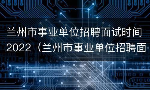 兰州市事业单位招聘面试时间2022（兰州市事业单位招聘面试时间2022公告）