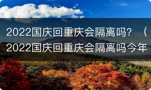 2022国庆回重庆会隔离吗？（2022国庆回重庆会隔离吗今年）