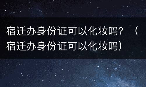 宿迁办身份证可以化妆吗？（宿迁办身份证可以化妆吗）