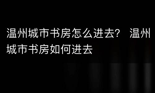 温州城市书房怎么进去？ 温州城市书房如何进去