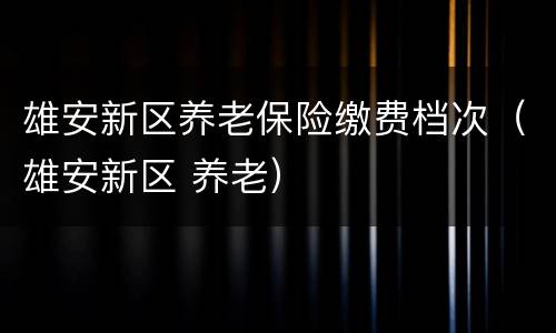 雄安新区养老保险缴费档次（雄安新区 养老）