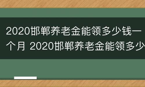 2020邯郸养老金能领多少钱一个月 2020邯郸养老金能领多少钱一个月呢