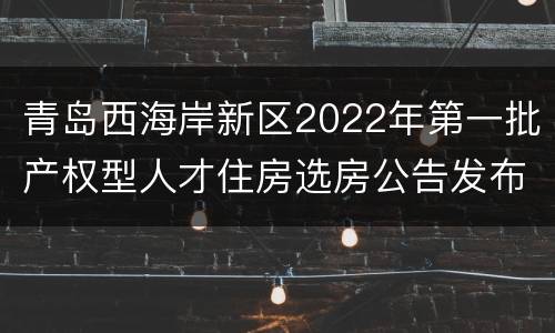 青岛西海岸新区2022年第一批产权型人才住房选房公告发布时间