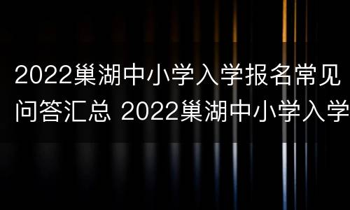 2022巢湖中小学入学报名常见问答汇总 2022巢湖中小学入学报名常见问答汇总图片