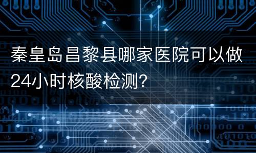 秦皇岛昌黎县哪家医院可以做24小时核酸检测？
