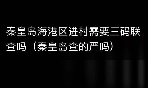 秦皇岛海港区进村需要三码联查吗（秦皇岛查的严吗）
