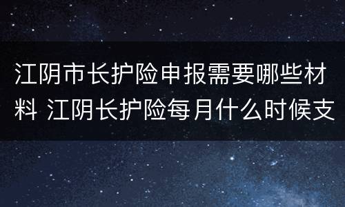 江阴市长护险申报需要哪些材料 江阴长护险每月什么时候支付