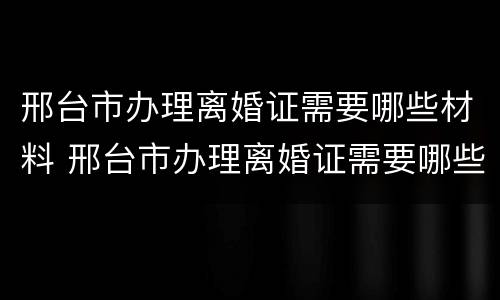 邢台市办理离婚证需要哪些材料 邢台市办理离婚证需要哪些材料和手续