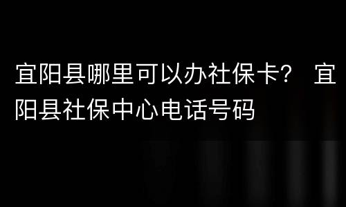 宜阳县哪里可以办社保卡？ 宜阳县社保中心电话号码