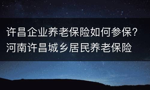 许昌企业养老保险如何参保? 河南许昌城乡居民养老保险