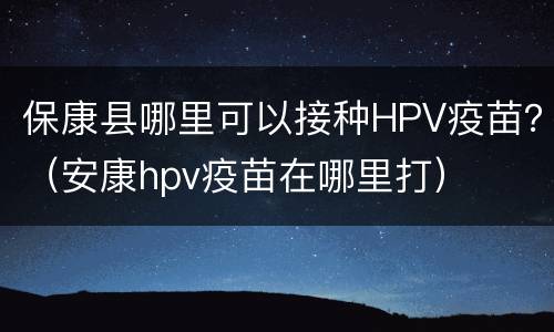 保康县哪里可以接种HPV疫苗？（安康hpv疫苗在哪里打）