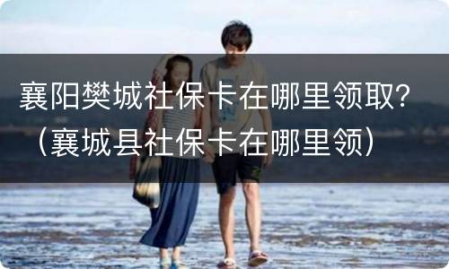 襄阳樊城社保卡在哪里领取？（襄城县社保卡在哪里领）