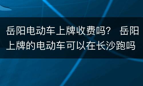 岳阳电动车上牌收费吗？ 岳阳上牌的电动车可以在长沙跑吗