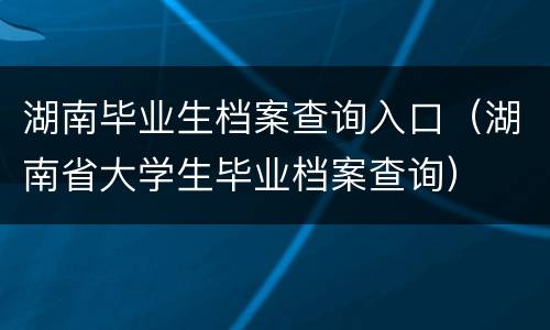 湖南毕业生档案查询入口（湖南省大学生毕业档案查询）