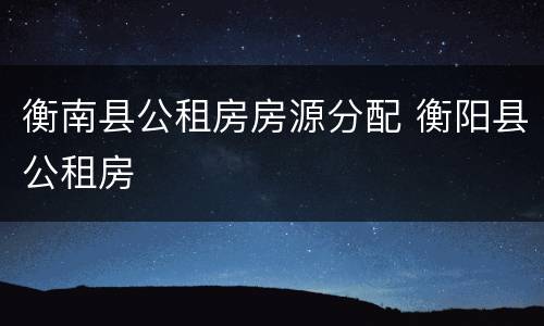 衡南县公租房房源分配 衡阳县公租房