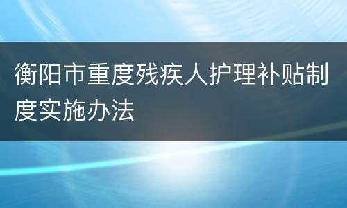 衡阳市重度残疾人护理补贴制度实施办法