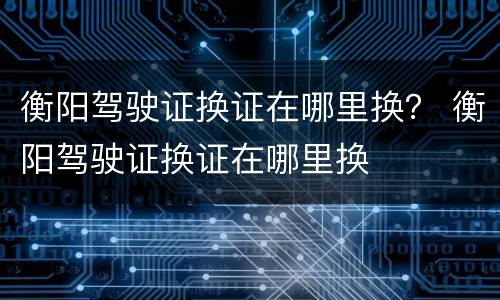 衡阳驾驶证换证在哪里换？ 衡阳驾驶证换证在哪里换