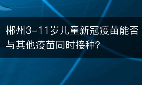 郴州3-11岁儿童新冠疫苗能否与其他疫苗同时接种？