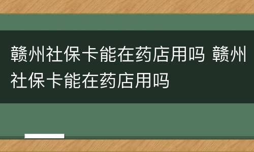 赣州社保卡能在药店用吗 赣州社保卡能在药店用吗