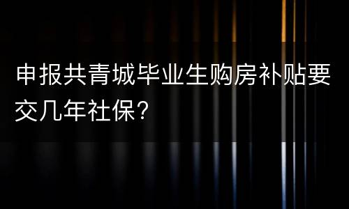 申报共青城毕业生购房补贴要交几年社保?