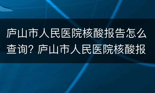 庐山市人民医院核酸报告怎么查询? 庐山市人民医院核酸报告怎么查询结果