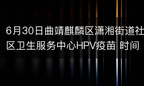 6月30日曲靖麒麟区潇湘街道社区卫生服务中心HPV疫苗 时间+平台