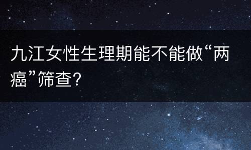 九江女性生理期能不能做“两癌”筛查?